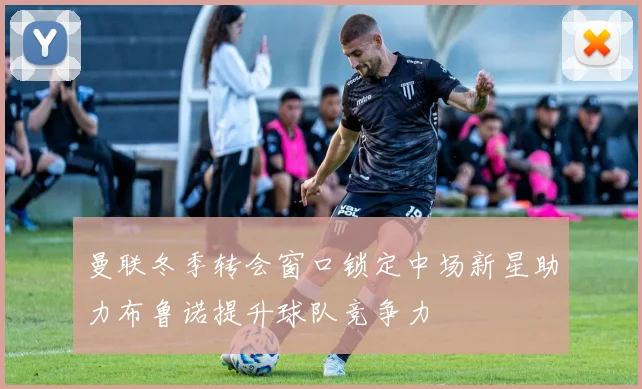 曼联冬季转会窗口锁定中场新星助力布鲁诺提升球队竞争力